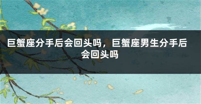 巨蟹座分手后会回头吗,巨蟹座男生分手后会回头吗