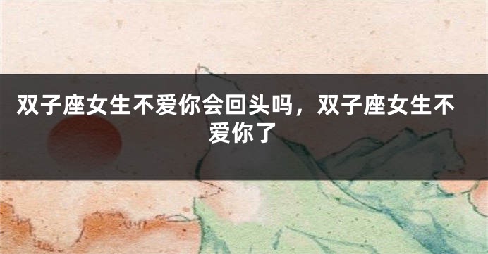 双子座女生不爱你会回头吗，双子座女生不爱你了
