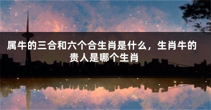 属牛的三合和六个合生肖是什么，生肖牛的贵人是哪个生肖