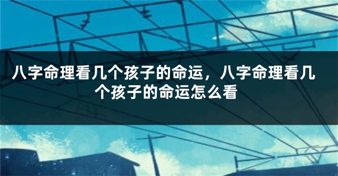 八字命理看几个孩子的命运,八字命理看几个孩子的命运怎么看
