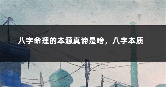 八字命理的本源真谛是啥，八字本质