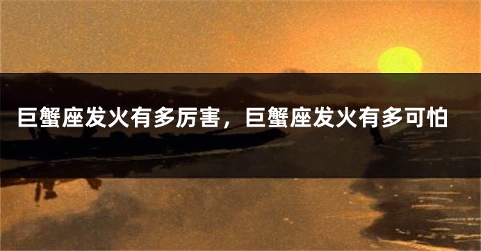 巨蟹座发火有多厉害，巨蟹座发火有多可怕