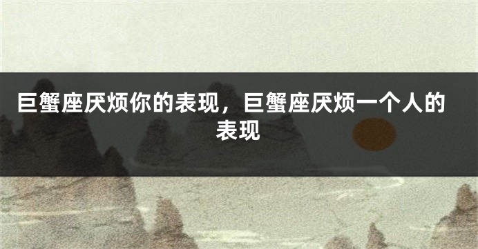 巨蟹座厌烦你的表现，巨蟹座厌烦一个人的表现