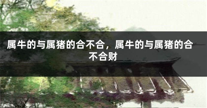 属牛的与属猪的合不合，属牛的与属猪的合不合财