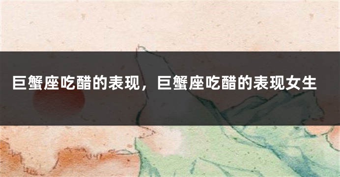 巨蟹座吃醋的表现，巨蟹座吃醋的表现女生