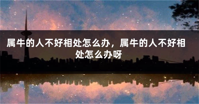 属牛的人不好相处怎么办，属牛的人不好相处怎么办呀