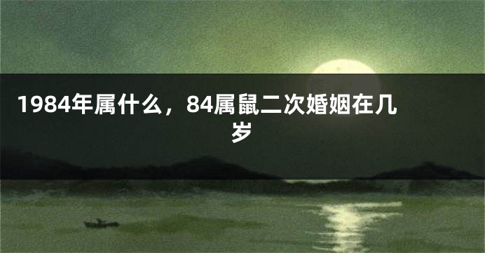 1984年属什么，84属鼠二次婚姻在几岁
