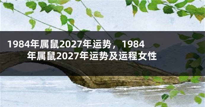 1984年属鼠2027年运势，1984年属鼠2027年运势及运程女性