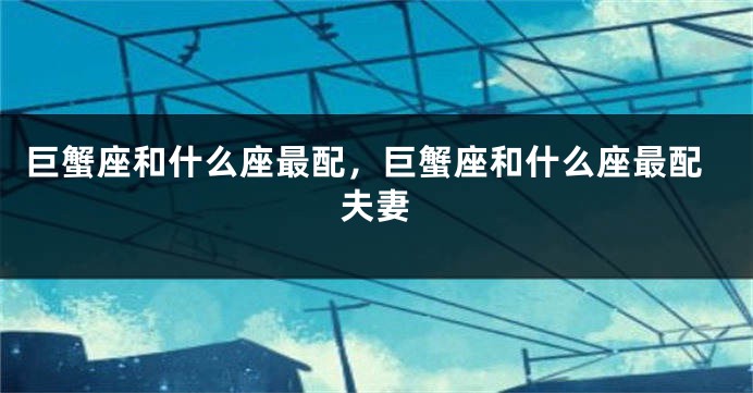 巨蟹座和什么座最配，巨蟹座和什么座最配夫妻