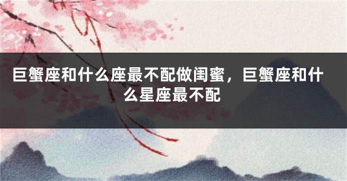 巨蟹座和什么座最不配做闺蜜，巨蟹座和什么星座最不配