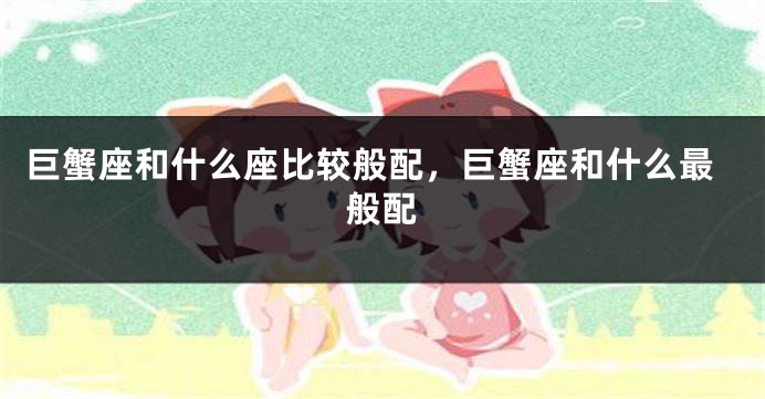 巨蟹座和什么座比较般配，巨蟹座和什么最般配