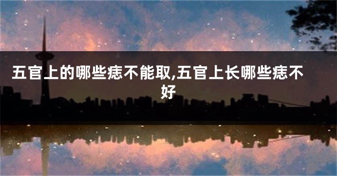 五官上的哪些痣不能取,五官上长哪些痣不好