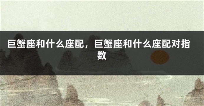 巨蟹座和什么座配，巨蟹座和什么座配对指数
