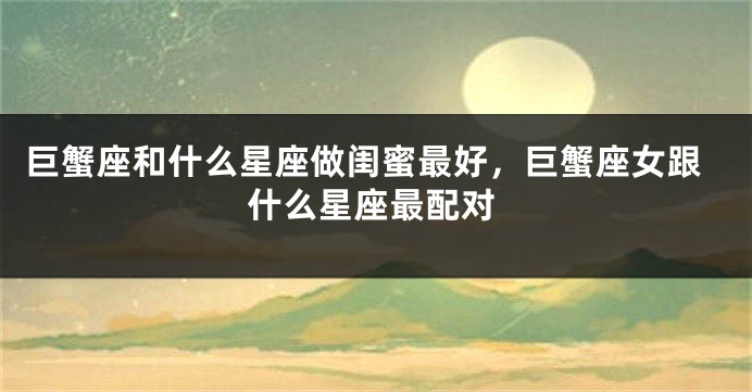巨蟹座和什么星座做闺蜜最好，巨蟹座女跟什么星座最配对