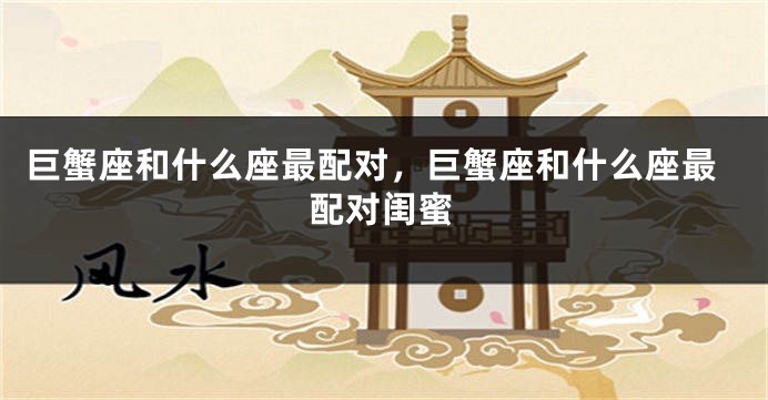 巨蟹座和什么座最配对，巨蟹座和什么座最配对闺蜜