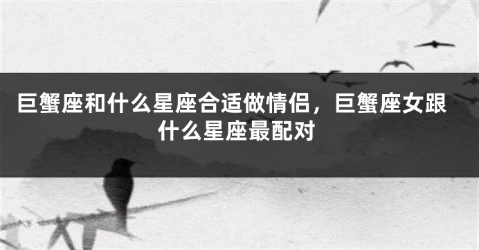 巨蟹座和什么星座合适做情侣，巨蟹座女跟什么星座最配对