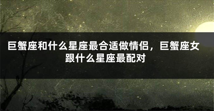 巨蟹座和什么星座最合适做情侣，巨蟹座女跟什么星座最配对