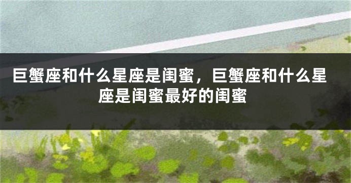 巨蟹座和什么星座是闺蜜，巨蟹座和什么星座是闺蜜最好的闺蜜