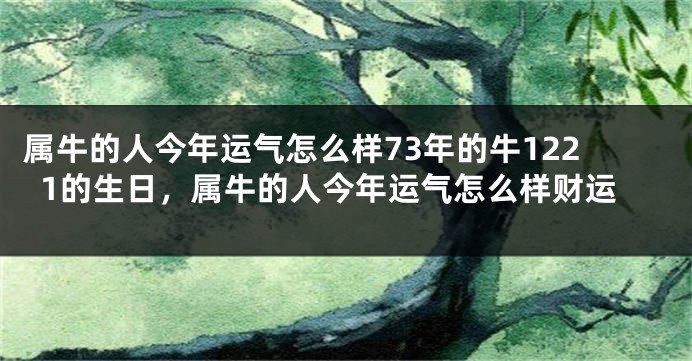 属牛的人今年运气怎么样73年的牛1221的生日，属牛的人今年运气怎么样财运