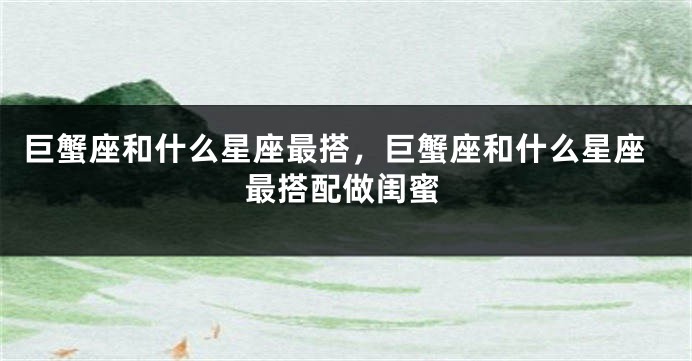 巨蟹座和什么星座最搭，巨蟹座和什么星座最搭配做闺蜜