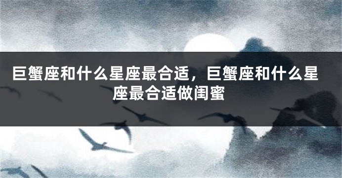 巨蟹座和什么星座最合适，巨蟹座和什么星座最合适做闺蜜