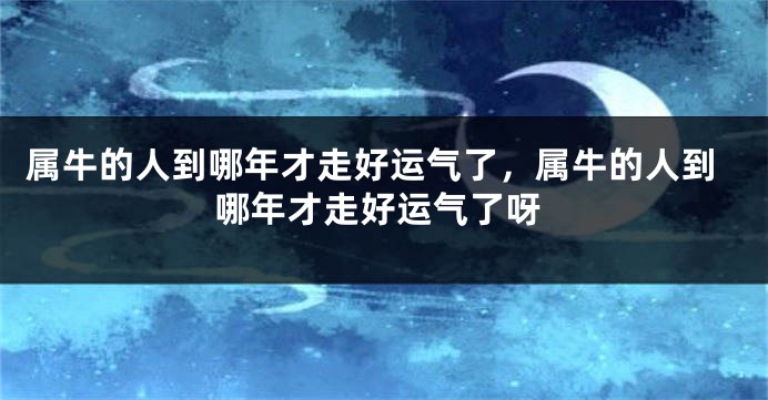 属牛的人到哪年才走好运气了，属牛的人到哪年才走好运气了呀