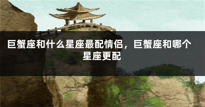 巨蟹座和什么星座最配情侣，巨蟹座和哪个星座更配