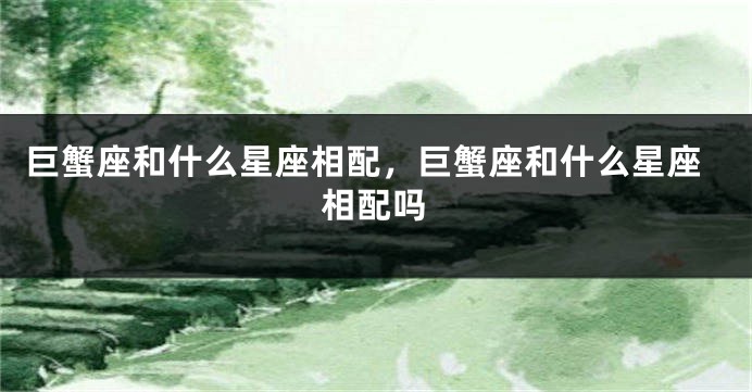 巨蟹座和什么星座相配，巨蟹座和什么星座相配吗