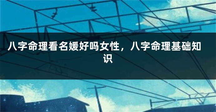 八字命理看名媛好吗女性，八字命理基础知识