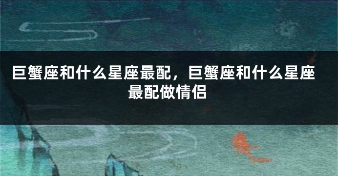 巨蟹座和什么星座最配，巨蟹座和什么星座最配做情侣