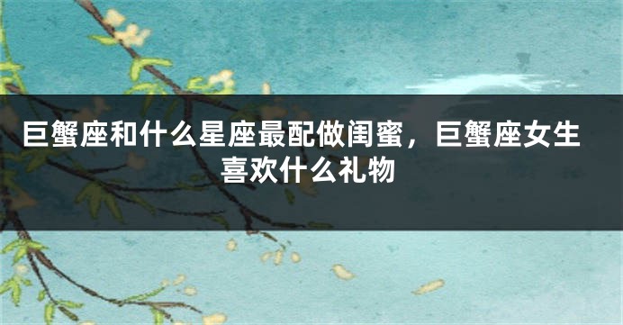 巨蟹座和什么星座最配做闺蜜，巨蟹座女生喜欢什么礼物