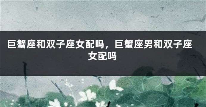 巨蟹座和双子座女配吗，巨蟹座男和双子座女配吗