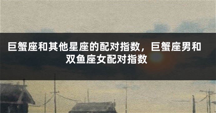 巨蟹座和其他星座的配对指数，巨蟹座男和双鱼座女配对指数