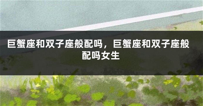巨蟹座和双子座般配吗，巨蟹座和双子座般配吗女生