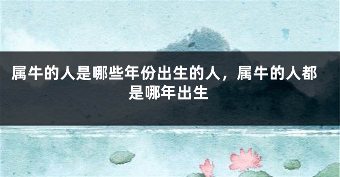 属牛的人是哪些年份出生的人，属牛的人都是哪年出生