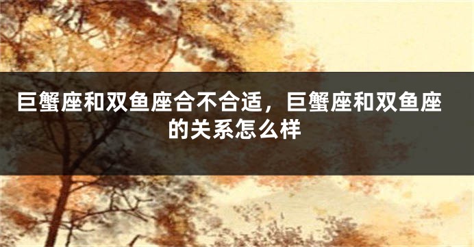 巨蟹座和双鱼座合不合适，巨蟹座和双鱼座的关系怎么样