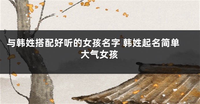 与韩姓搭配好听的女孩名字 韩姓起名简单大气女孩