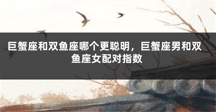 巨蟹座和双鱼座哪个更聪明，巨蟹座男和双鱼座女配对指数