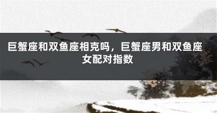 巨蟹座和双鱼座相克吗，巨蟹座男和双鱼座女配对指数