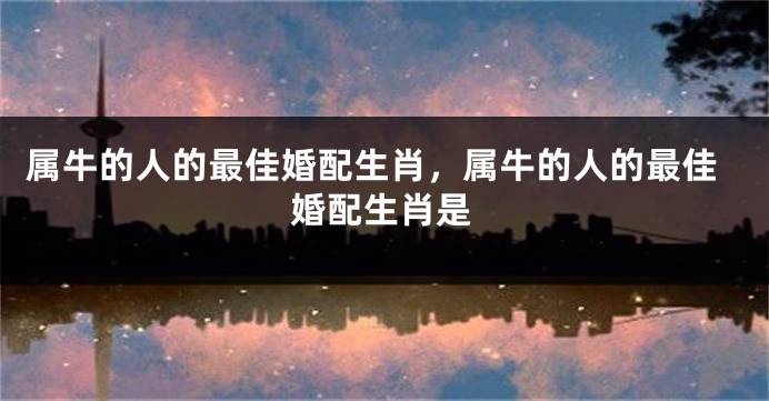 属牛的人的最佳婚配生肖，属牛的人的最佳婚配生肖是