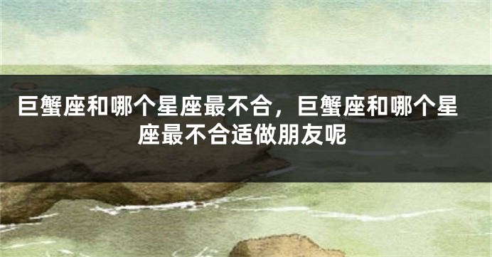 巨蟹座和哪个星座最不合，巨蟹座和哪个星座最不合适做朋友呢