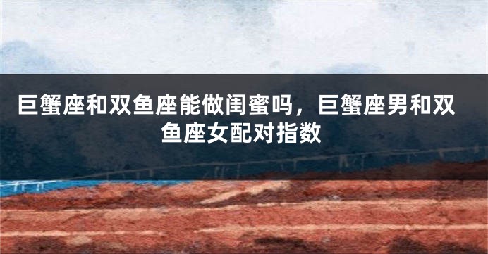 巨蟹座和双鱼座能做闺蜜吗，巨蟹座男和双鱼座女配对指数