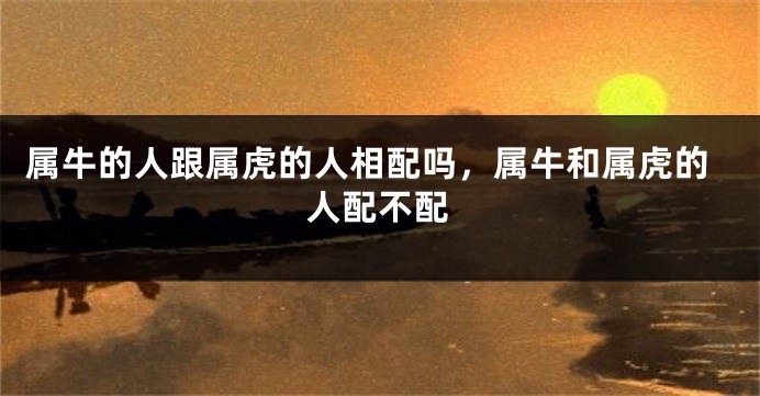 属牛的人跟属虎的人相配吗，属牛和属虎的人配不配