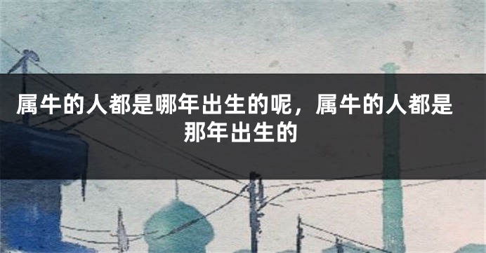 属牛的人都是哪年出生的呢，属牛的人都是那年出生的