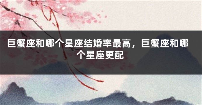 巨蟹座和哪个星座结婚率最高，巨蟹座和哪个星座更配