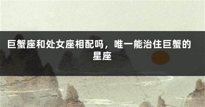 巨蟹座和处女座相配吗，唯一能治住巨蟹的星座