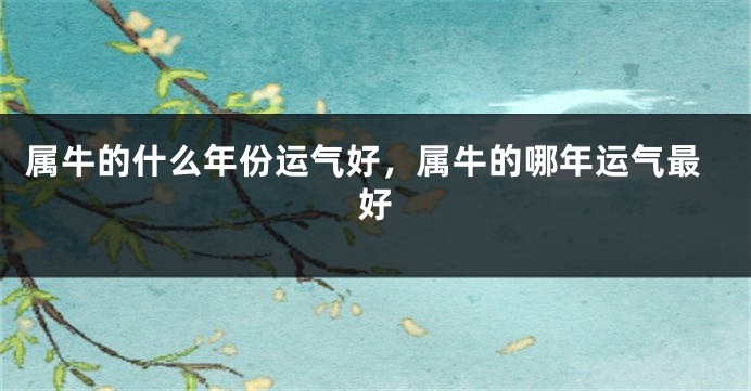 属牛的什么年份运气好，属牛的哪年运气最好