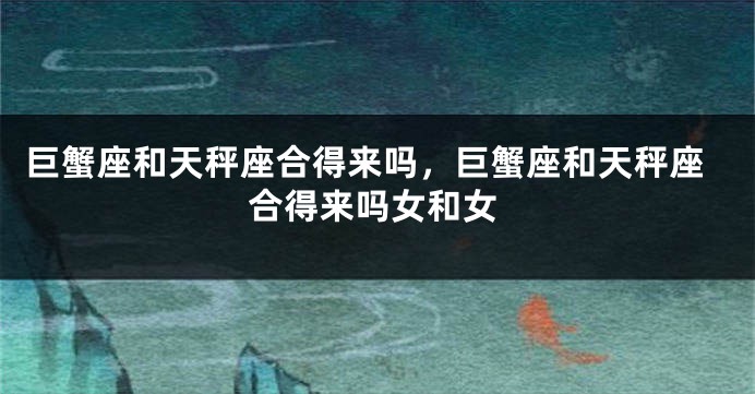 巨蟹座和天秤座合得来吗，巨蟹座和天秤座合得来吗女和女