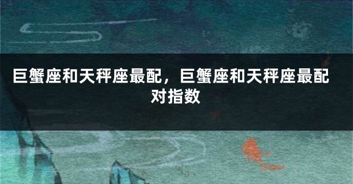 巨蟹座和天秤座最配，巨蟹座和天秤座最配对指数