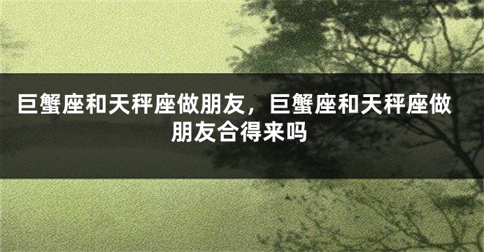 巨蟹座和天秤座做朋友，巨蟹座和天秤座做朋友合得来吗